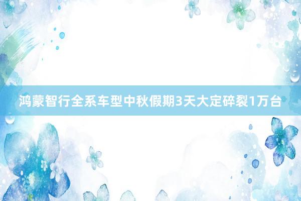 鸿蒙智行全系车型中秋假期3天大定碎裂1万台