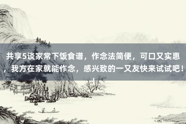 共享5谈家常下饭食谱，作念法简便，可口又实惠，我方在家就能作念，感兴致的一又友快来试试吧！