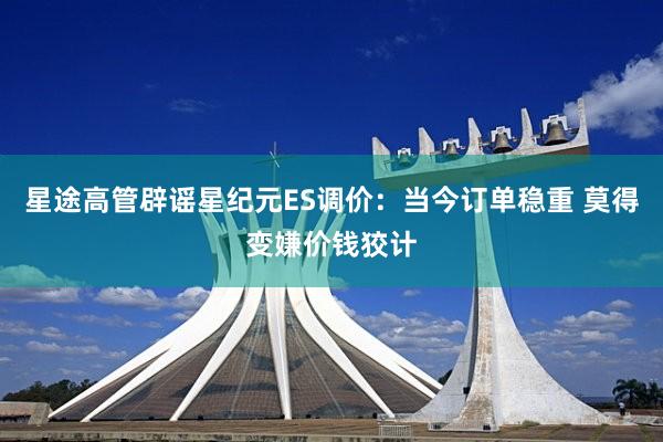 星途高管辟谣星纪元ES调价：当今订单稳重 莫得变嫌价钱狡计