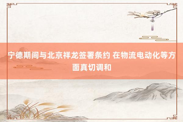宁德期间与北京祥龙签署条约 在物流电动化等方面真切调和