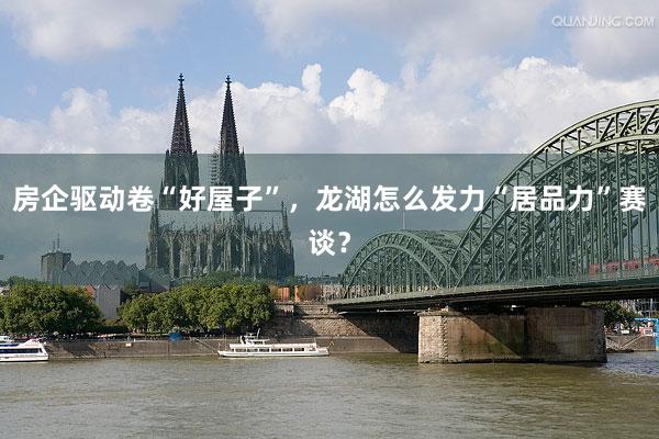 房企驱动卷“好屋子”，龙湖怎么发力“居品力”赛谈？