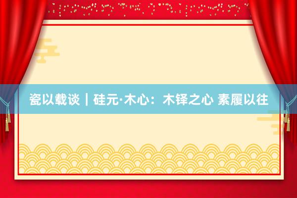 瓷以载谈｜硅元·木心：木铎之心 素履以往