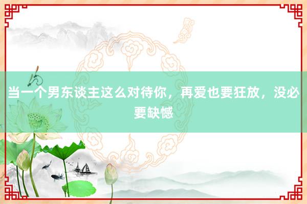 当一个男东谈主这么对待你，再爱也要狂放，没必要缺憾