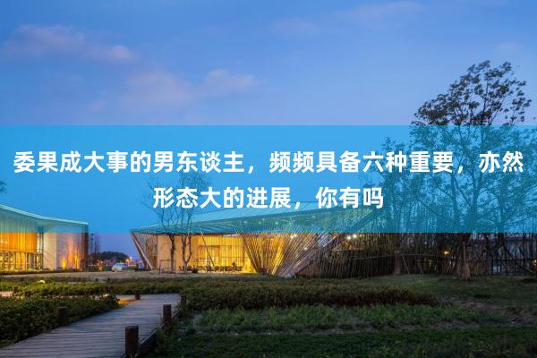 委果成大事的男东谈主，频频具备六种重要，亦然形态大的进展，你有吗