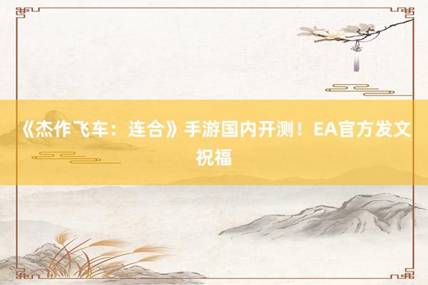 《杰作飞车：连合》手游国内开测！EA官方发文祝福