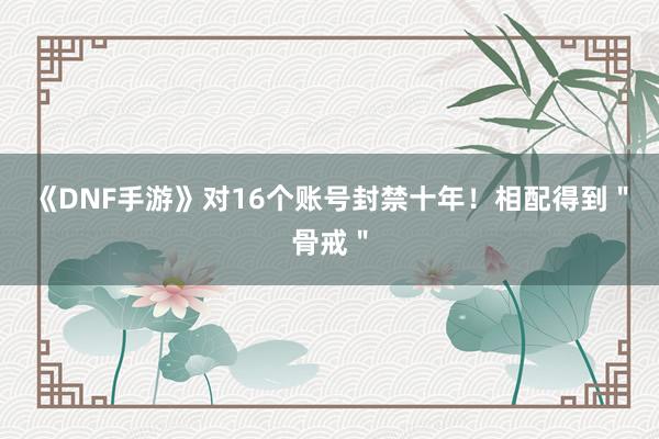 《DNF手游》对16个账号封禁十年！相配得到＂骨戒＂