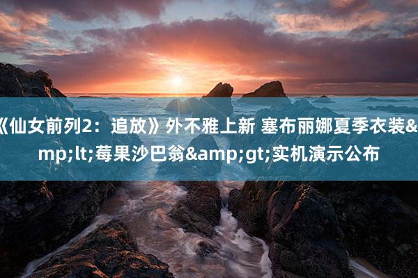 《仙女前列2：追放》外不雅上新 塞布丽娜夏季衣装&lt;莓果沙巴翁&gt;实机演示公布