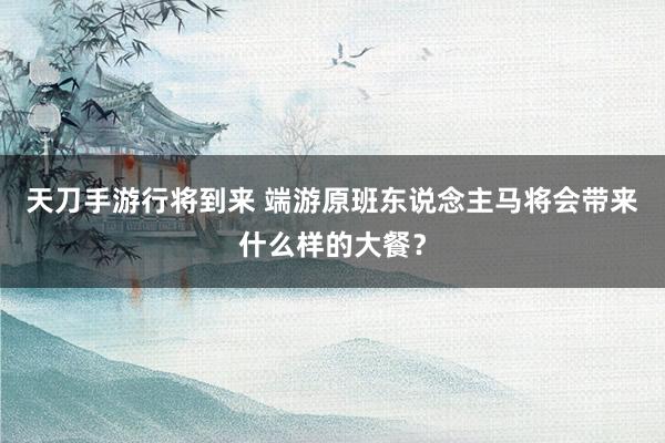 天刀手游行将到来 端游原班东说念主马将会带来什么样的大餐？