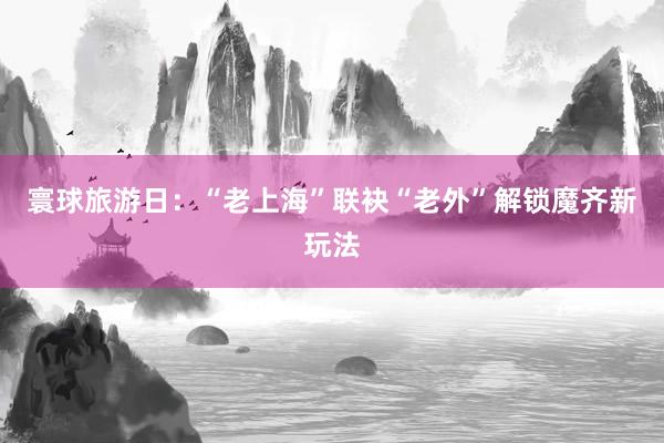寰球旅游日：“老上海”联袂“老外”解锁魔齐新玩法