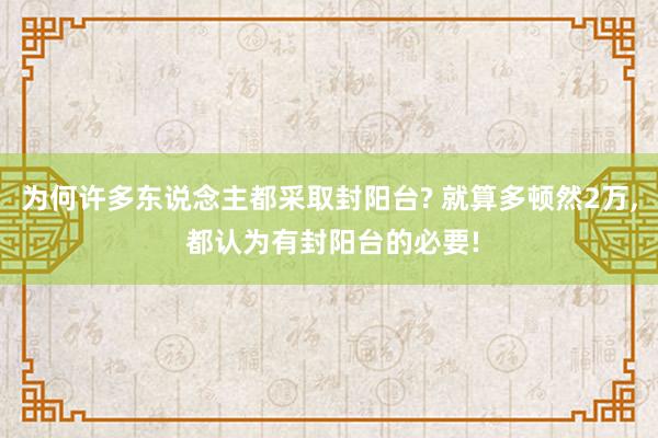 为何许多东说念主都采取封阳台? 就算多顿然2万, 都认为有封阳台的必要!
