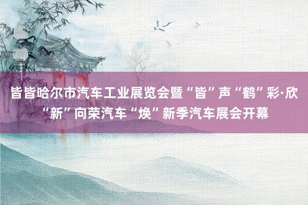 皆皆哈尔市汽车工业展览会暨“皆”声“鹤”彩·欣“新”向荣汽车“焕”新季汽车展会开幕