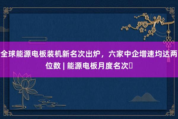全球能源电板装机新名次出炉，六家中企增速均达两位数 | 能源电板月度名次⑲