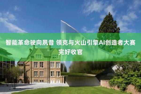 智能革命驶向夙昔 领克与火山引擎AI创造者大赛完好收官