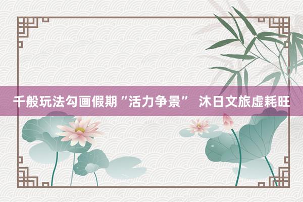 千般玩法勾画假期“活力争景”  沐日文旅虚耗旺