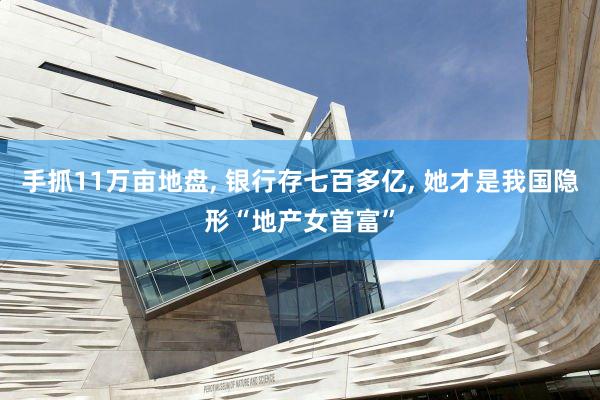 手抓11万亩地盘, 银行存七百多亿, 她才是我国隐形“地产女首富”