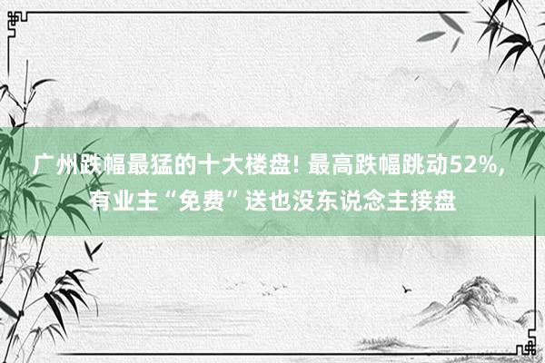 广州跌幅最猛的十大楼盘! 最高跌幅跳动52%, 有业主“免费”送也没东说念主接盘