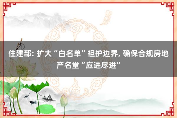 住建部: 扩大“白名单”袒护边界, 确保合规房地产名堂“应进尽进”