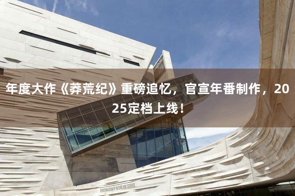 年度大作《莽荒纪》重磅追忆，官宣年番制作，2025定档上线！