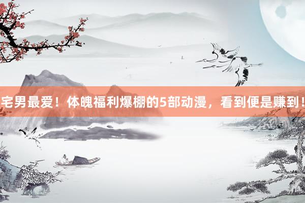 宅男最爱！体魄福利爆棚的5部动漫，看到便是赚到！