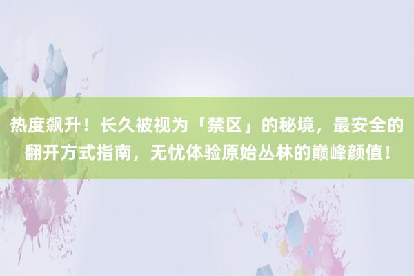 热度飙升！长久被视为「禁区」的秘境，最安全的翻开方式指南，无忧体验原始丛林的巅峰颜值！