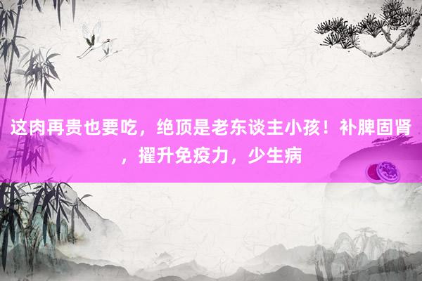 这肉再贵也要吃，绝顶是老东谈主小孩！补脾固肾，擢升免疫力，少生病