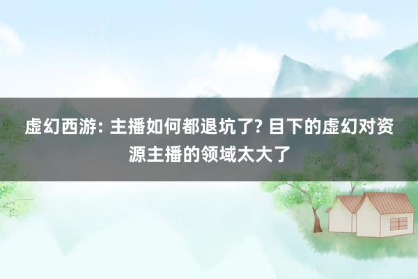虚幻西游: 主播如何都退坑了? 目下的虚幻对资源主播的领域太大了