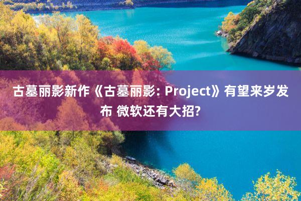 古墓丽影新作《古墓丽影: Project》有望来岁发布 微软还有大招?