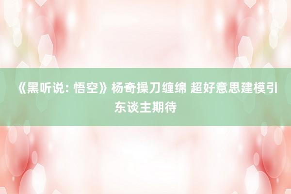 《黑听说: 悟空》杨奇操刀缠绵 超好意思建模引东谈主期待