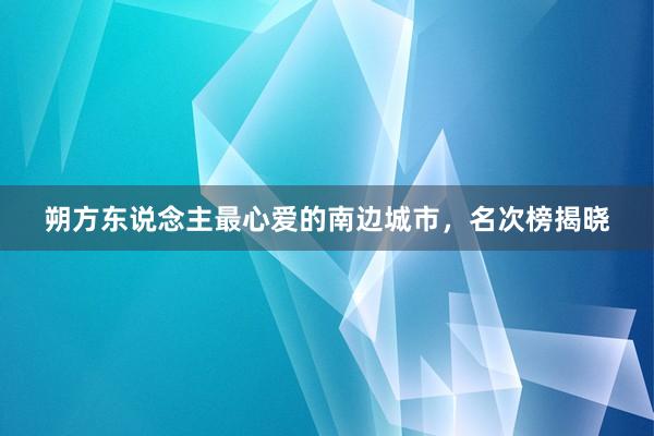 朔方东说念主最心爱的南边城市，名次榜揭晓