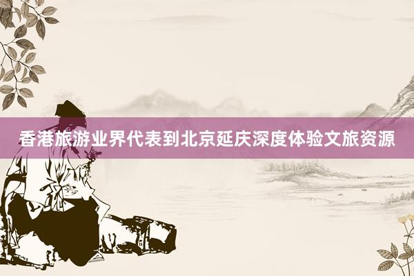 香港旅游业界代表到北京延庆深度体验文旅资源
