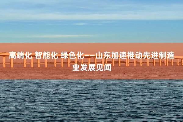 高端化 智能化 绿色化——山东加速推动先进制造业发展见闻