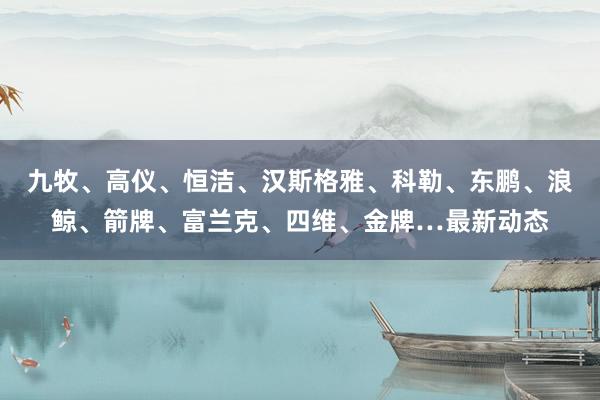 九牧、高仪、恒洁、汉斯格雅、科勒、东鹏、浪鲸、箭牌、富兰克、四维、金牌…最新动态