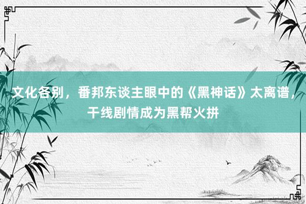 文化各别，番邦东谈主眼中的《黑神话》太离谱，干线剧情成为黑帮火拼