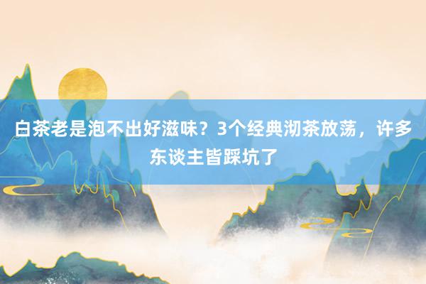 白茶老是泡不出好滋味？3个经典沏茶放荡，许多东谈主皆踩坑了