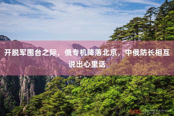 开脱军围台之际，俄专机降落北京，中俄防长相互说出心里话