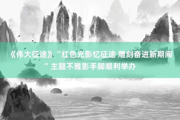 《伟大征途》“红色光影忆征途 雕刻奋进新期间”主题不雅影手脚顺利举办