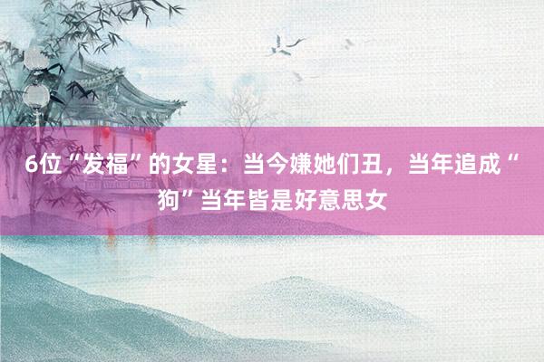 6位“发福”的女星：当今嫌她们丑，当年追成“狗”当年皆是好意思女