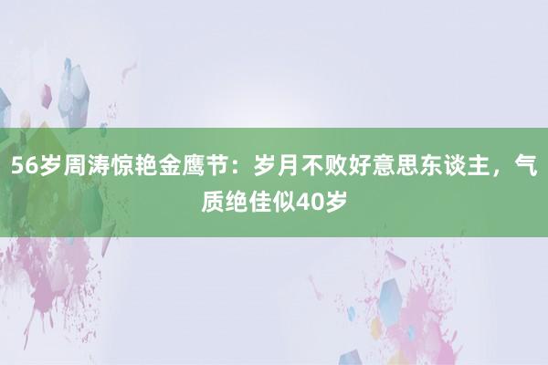 56岁周涛惊艳金鹰节：岁月不败好意思东谈主，气质绝佳似40岁