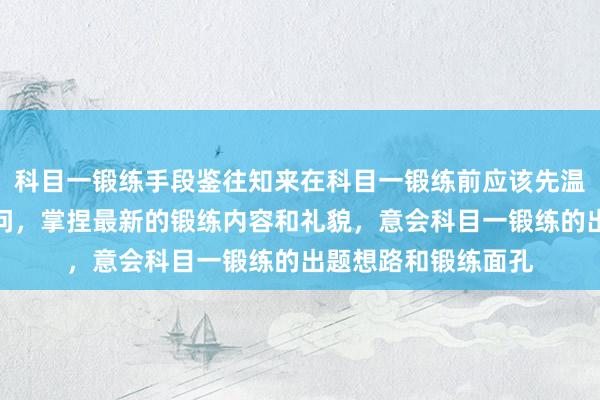科目一锻练手段鉴往知来在科目一锻练前应该先温习一遍驾驶表面学问,掌捏最新的锻练内容和礼貌,意会科目一锻练的出题想路和锻练面孔