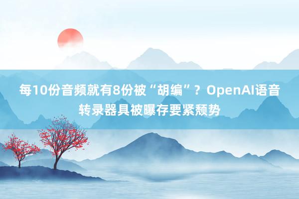 每10份音频就有8份被“胡编”？OpenAI语音转录器具被曝存要紧颓势