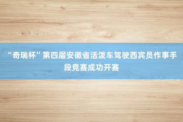 “奇瑞杯”第四届安徽省活泼车驾驶西宾员作事手段竞赛成功开赛