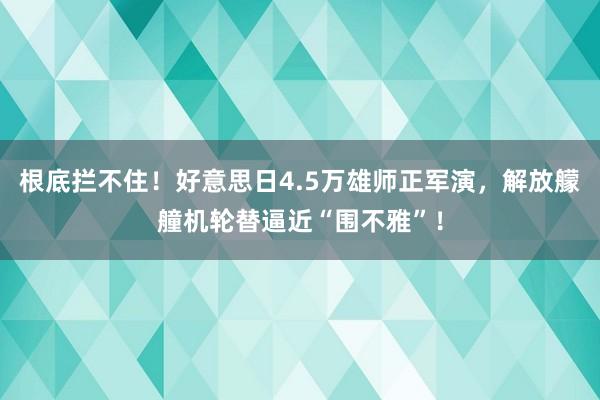 根底拦不住！好意思日4.5万雄师正军演，解放艨艟机轮替逼近“围不雅”！