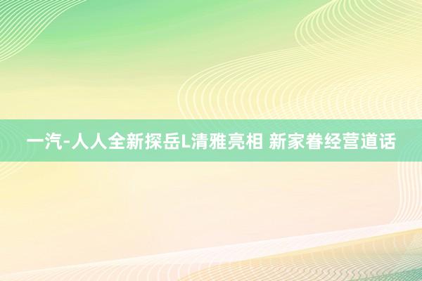 一汽-人人全新探岳L清雅亮相 新家眷经营道话