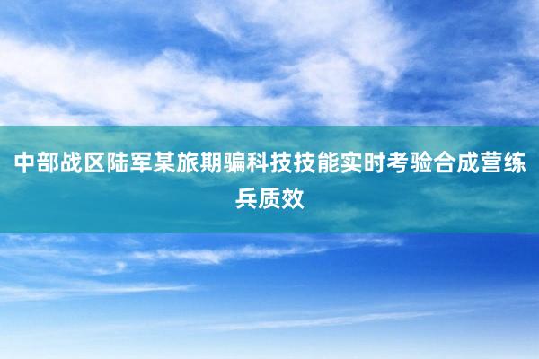 中部战区陆军某旅期骗科技技能实时考验合成营练兵质效