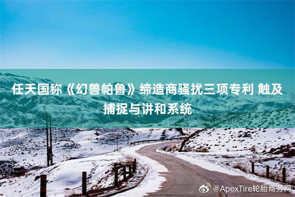 任天国称《幻兽帕鲁》缔造商骚扰三项专利 触及捕捉与讲和系统