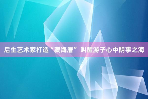 后生艺术家打造“藏海厝” 叫醒游子心中阴事之海