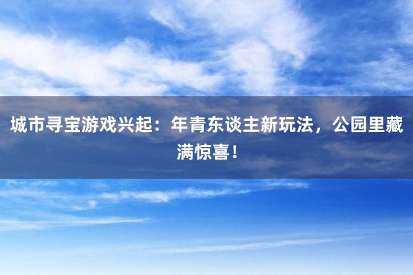 城市寻宝游戏兴起：年青东谈主新玩法，公园里藏满惊喜！