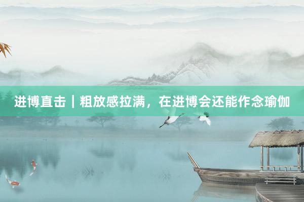 进博直击｜粗放感拉满，在进博会还能作念瑜伽