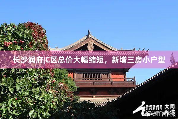 长沙润府|C区总价大幅缩短,新增三房小户型