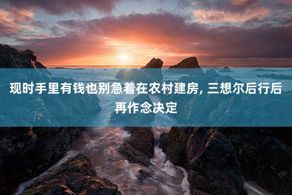 现时手里有钱也别急着在农村建房, 三想尔后行后再作念决定